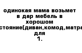 одинокая мама возьмет в дар мебель в хорошом состояние(диван,комод,матрас для 1.